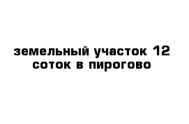 земельный участок 12 соток в пирогово